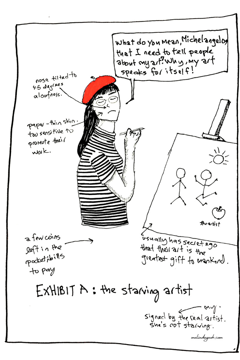 A funny comic of the starving artist who is too proud to share her work. Headline: Exhibit A: The Starving Artist.  The captions read: What do you mean, Michaelangelo, that I need to tell people about my art? Why, my art speaks for itself!  The other captions read:  Nose tilted to 45 degree angle. (Pointing to the snobby upturned nose). Paper-thin skin, too sensitive to promote their work.  A few coins left in the pocket. Bills to pay. Usually has secret ego that their art is the greatest gift to mankind.   Signed by the real artist. She’s not starving.