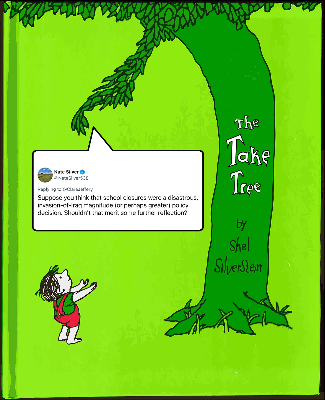 Shel Silverstein’s “The Giving Tree” cover except it’s The Take Tree, and it‘s handing the little boy a tweet by Nate Silver, replying to Clara Jeffery, that reads: “Suppose you think that school closures were a disastrous, invasion-of-Iraq magnitude (or perhaps greater) policy decision. Shouldn't that merit some further reflection?” Yes, he’s saying that Zoom school was worse than the Iraq War.