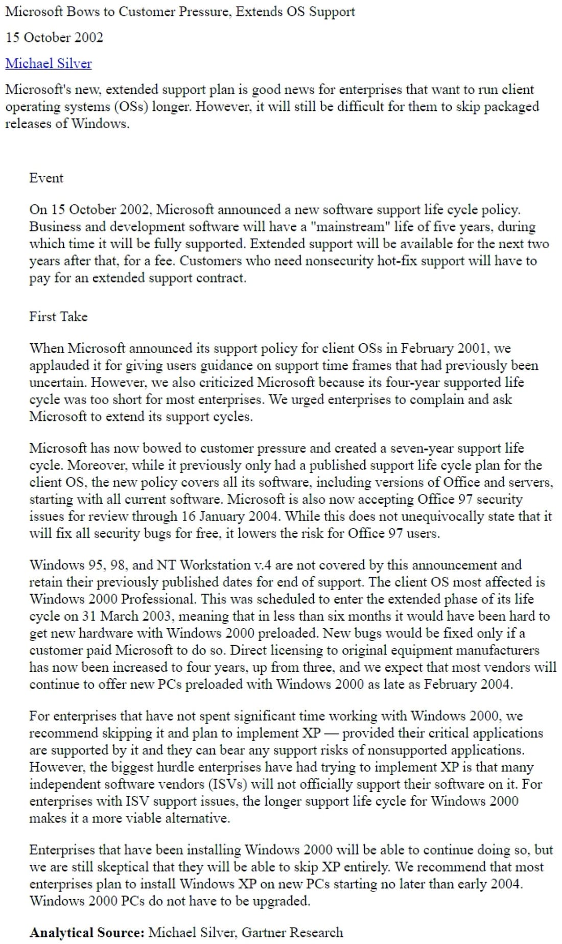 Microsoft Bows to Customer Pressure, Extends OS Support 15 October 2002 Michael Silver Microsoft's new, extended support plan is good news for enterprises that want to run client operating systems (OSs) longer. However, it will still be difficult for them to skip packaged releases of Windows. Event On 15 October 2002, Microsoft announced a new software support life cycle policy. Business and development software will have a "mainstream" life of five years, during which time it will be fully supported. Extended support will be available for the next two years after that, for a fee. Customers who need nonsecurity hot-fix support will have to pay for an extended support contract. First Take When Microsoft announced its support policy for client OSs in February 2001, we applauded it for giving users guidance on support time frames that had previously been uncertain. However. we also criticized Microsoft because its four-year supported life cycle was too short for most enterprises. We urged enterprises to complain and ask Microsoft to extend its support cycles. Microsoft has now bowed to customer pressure and created a seven-year support life cycle. Moreover, while it previously only had a published support life cycle plan for the client OS, the new policy covers all its software, including versions of Office and servers, starting with all current software. Microsoft is also now accepting Office 97 security issues for review through 16 January 2004. While this does not unequivocally state that it will fix all security bugs for free, it lowers the risk for Office 97 users. Windows 95, 98, and NT Workstation v.4 are not covered by this announcement and retain their previously published dates for end of support. The client OS most affected is Windows 2000 Professional. This was scheduled to enter the extended phase of its life cycle on 31 March 2003, meaning that in less than six months it would have been hard to get new hardware with Windows 2000 preloaded. New bugs would be fixed only if a customer paid Microsoft to do so. Direct licensing to original equipment manufacturers has now been increased to four years, up from three, and we expect that most vendors will continue to offer new PCs preloaded with Windows 2000 as late as February 2004. For enterprises that have not spent significant time working with Windows 2000, we recommend skipping it and plan to implement XP - provided their critical applications are supported by it and they can bear any support risks of nonsupported applications However, the biggest hurdle enterprises have had trying to implement XP is that many independent software vendors (ISVs) will not officially support their software on it. For enterprises with ISV support issues, the longer support life cycle for Windows 2000 makes it a more viable alternative. Enterprises that have been installing Windows 2000 will be able to continue doing so, but we are still skeptical that they will be able to skip XP entirely. We recommend that most enterprises plan to install Windows XP on new PCs starting no later than early 2004. Windows 2000 PCs do not have to be upgraded.