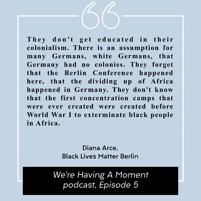 Quote from Diana Arce of Black Lives Matter Berlin. “They don't get educated in their colonialism. There is an assumption for many Germans, white Germans, that Germany had no colonies. They forget that the Berlin Conference happened here, that the dividing up of Africa happened in Germany. They don't know that the first concentration camps that were ever created were created before World War I to exterminate black people in Africa.” Quote from Diana Arce of Black Lives Matter Berlin. “They don't get educated in their colonialism. There is an assumption for many Germans, white Germans, that Germany had no colonies. They forget that the Berlin Conference happened here, that the dividing up of Africa happened in Germany. They don't know that the first concentration camps that were ever created were created before World War I to exterminate black people in Africa.”