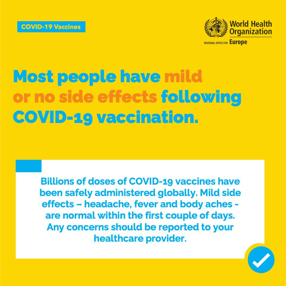May be an image of text that says 'COVID-19 Vaccines World Health Organization REGIONAL FFCF Europe Most people have mild or no side effects following COVID-19 vaccination. Billions of doses of COVID-19 vaccines have been safely administered globally. Mild side effects headache, fever and body aches- are normal within the first couple of days. Any concerns should be reported to your healthcare provider.'
