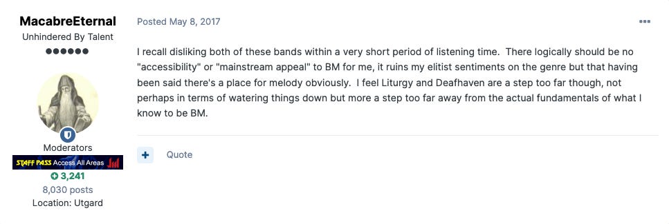 Forum post from user MacabreEternal: I recall disliking both of these bands within a very short period of listening time.  There logically should be no "accessibility" or "mainstream appeal" to BM for me, it ruins my elitist sentiments on the genre but that having been said there's a place for melody obviously.  I feel Liturgy and Deafhaven are a step too far though, not perhaps in terms of watering things down but more a step too far away from the actual fundamentals of what I know to be BM.