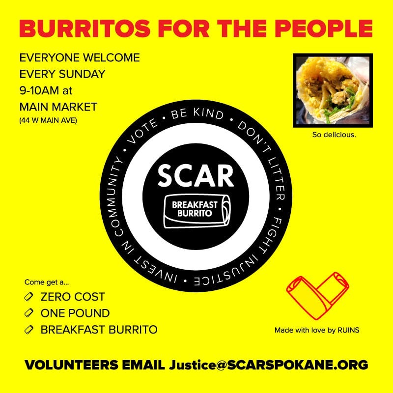 May be an image of text that says 'BURRITOS FOR THE PEOPLE EVERYONE WELCOME EVERY SUNDAY 9-10AM at MAIN MARKET (44 w MAIN AVE) KIND VOTE VOTE. DON'T SCAR So delicious. BREAKFAST BURRITO Come get a... 0 ZERO COST 0 ONE POUND BREAKFAST BURRITO FIGHT HAIISONNI Made with love by RUINS VOLUNTEERS EMAIL Justice@SCARSPOKANE.ORG'