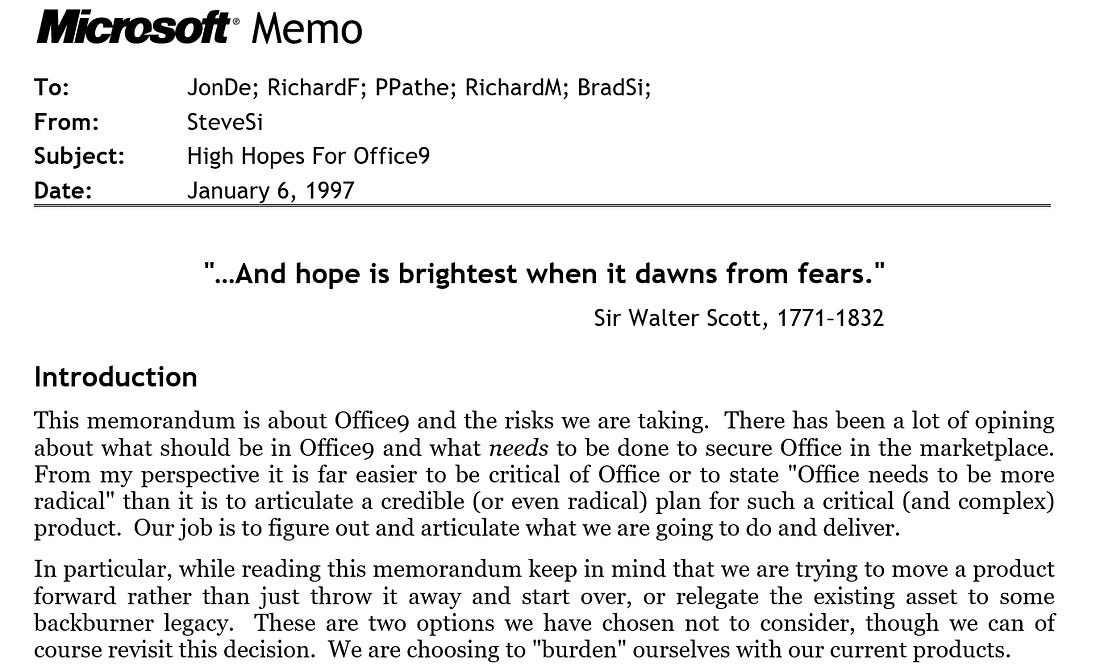 M Memo To:	JonDe; RichardF; PPathe; RichardM; BradSi;  From:	SteveSi  Subject:	High Hopes For Office9  Date:	January 6, 1997 	 "…And hope is brightest when it dawns from fears." Sir Walter Scott, 1771–1832 Introduction This memorandum is about Office9 and the risks we are taking.  There has been a lot of opining about what should be in Office9 and what needs to be done to secure Office in the marketplace.  From my perspective it is far easier to be critical of Office or to state "Office needs to be more radical" than it is to articulate a credible (or even radical) plan for such a critical (and complex) product.  Our job is to figure out and articulate what we are going to do and deliver. In particular, while reading this memorandum keep in mind that we are trying to move a product forward rather than just throw it away and start over, or relegate the existing asset to some backburner legacy.  These are two options we have chosen not to consider, though we can of course revisit this decision.  We are choosing to "burden" ourselves with our current products.