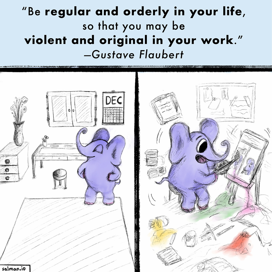 “Be regular and orderly in your life, so that you may be violent and original in your work.” —Gustave Flaubert