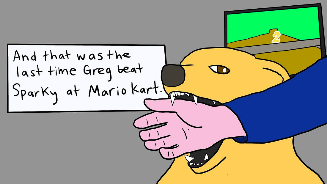 Doodle of a golden retriever about to bite down on a person’s hand. In the background, is a television with a video game on and the countdown is at number 2. A large text box to the left of the dog states, “And that was the last time Greg beat Sparky at Mario Kart.