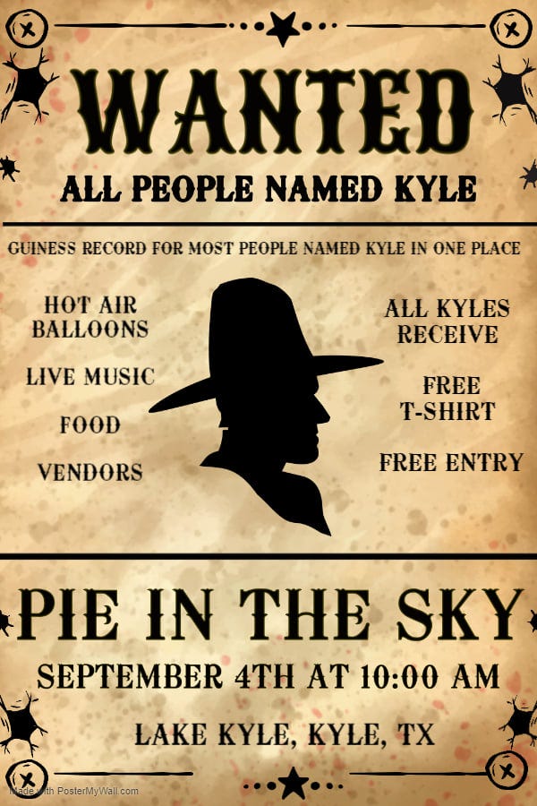 May be an image of text that says "WANTED ALL PEOPLE NAMED KYŁE GUINESS RECORD FOR MOST PEOPLE NAMED KYLE IN ONE PLACE HOT AIR BALLOONS LIVE MUSIC ALL KYŁES RECEIVE FOOD FREE T-SHIRT VENDORS FREE ENTRY PIE IN THE SKY SEPTEMBER 4TH AT 10:00 AM LAKE KYŁE, KYŁE, TX PosterMyWall.com"