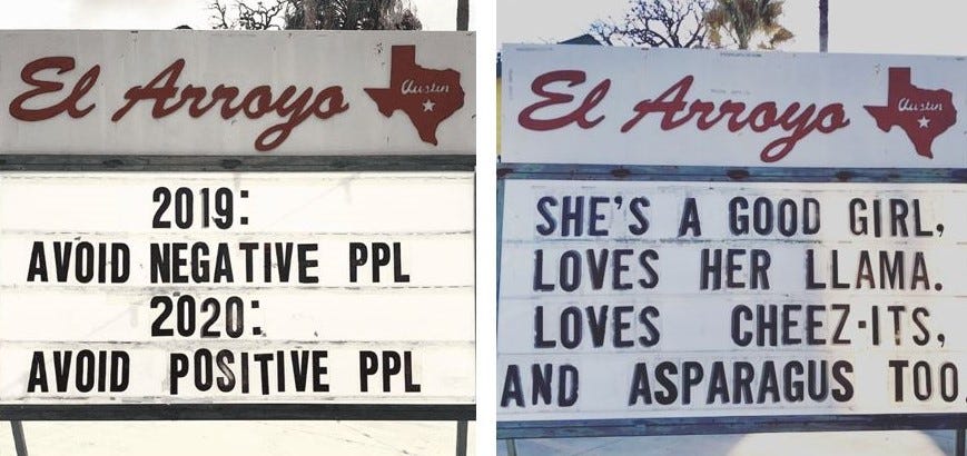 Two example of the changeable sign at El Arroyo. One says, “2019: AVOID NEGATIVE PPL; 2020: AVOID POSITIVE PPL.” The other says, “SHE’S A GOOD GIRL, LOVES HER LLAMA. LOVES CHEEZ-ITS, AND ASPARAGUS TOO.”