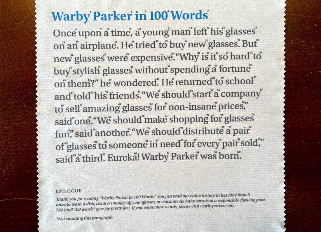 Warber Parker in 100 Words: Once upon a time, a young man left his glasses on an airplane. He tried to buy new glasses. But new glasses were expensive. "Why is it so hard to buy stylish glasses without spending a fortune on them?" he wondered. He returned to school and told his friends. "We should start a company to sell amazing glasses for non-insane prices," said one. "We should make shopping for glasses fun," said another. "We should distribute a pair of glasses to someone in need for every pair sold," said a third. Eureka! Warby Parker was born.