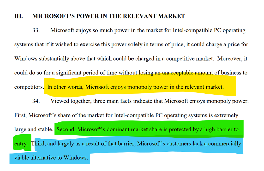 MICROSOFT'S POWER IN THE RELEVANT MARKET  33.  Microsoft enjoys so much power in the market for Intel-compatible PC operating systems that if it wished to exercise this power solely in terms of price, it could charge a price for Windows substantially above that which could be charged in a competitive market. Moreover, it could do so for a significant period of time without losing an unacceptable amount of business to competitors. In other words, Microsoft enjoys monopoly power in the relevant market.  34. Viewed together, three main facts indicate that Microsoft enjoys monopoly power. First, Microsoft's share of the market for Intel-compatible PC operating systems is extremely large and stable. Second, Microsoft's dominant market share is protected by a high barrier to entry. Third, and largely as a result of that barrier, Microsoft's customers lack a commercially viable alternative to Windows.
