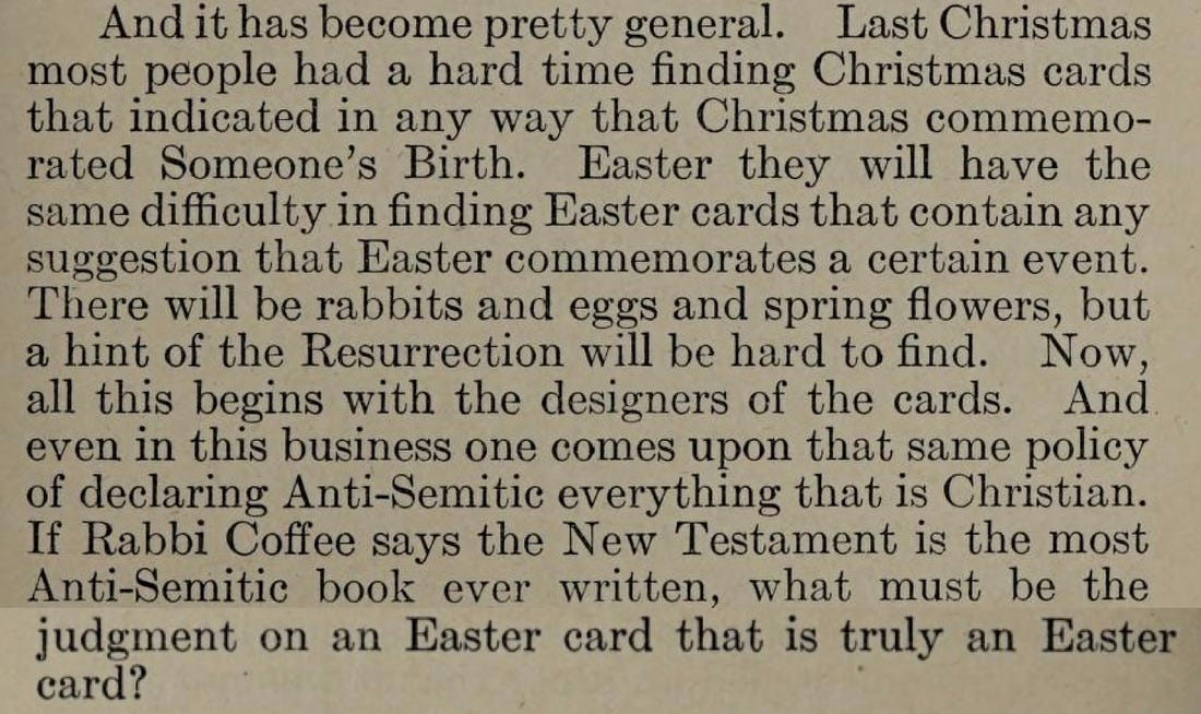 Last Christmas most people had a hard time finding Christmas cards that indicated in any way that Christmas commemorated Someone's Birth. Easter they will have the same difficulty in finding Easter cards that contain any suggestion that Easter commemorates a certain event. There will be rabbits and eggs and spring flowers, but a hint of the Resurrection will be hard to find. Now, all this begins with the designers of the cards. And even in this business one comes upon that same policy of declaring Anti-Semitic everything that is Christian. If Rabbi Coffee says the New Testament is the most Anti-Semitic book ever written, what must be the judgment on an Easter card that is truly an Easter card?