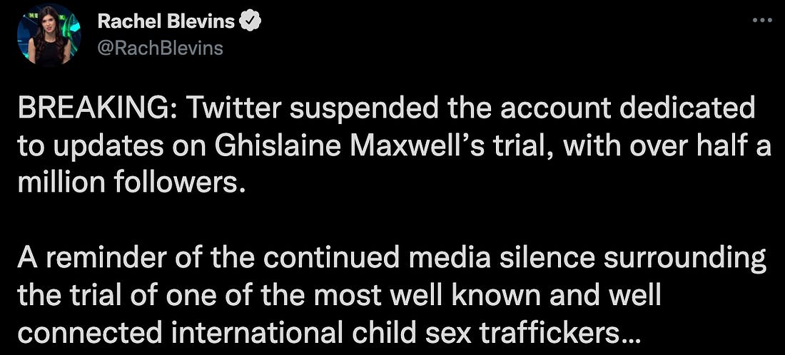 "BREAKING: Twitter suspended the account dedicated to updates on Ghislaine Maxwell’s trial, with over half a million followers.  A reminder of the continued media silence surrounding the trial of one of the most well known and well connected international child sex traffickers…"