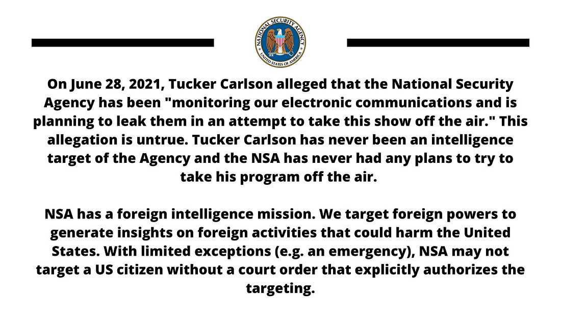 On June 28, 2021, Tucker Carlson alleged that the National Security Agency has been "monitoring our electronic communications and is planning to leak them in an attempt to take this show off the air."  This allegation is untrue. Tucker Carlson has never been an intelligence target of the Agency and the NSA has never had any plans to try to take his program off the air.  NSA has a foreign intelligence mission. We target foreign powers to generate insights on foreign activities that could harm the United States.  With limited exceptions (e.g. an emergency), NSA may not target a US citizen without a court order that explicitly authorizes the targeting.