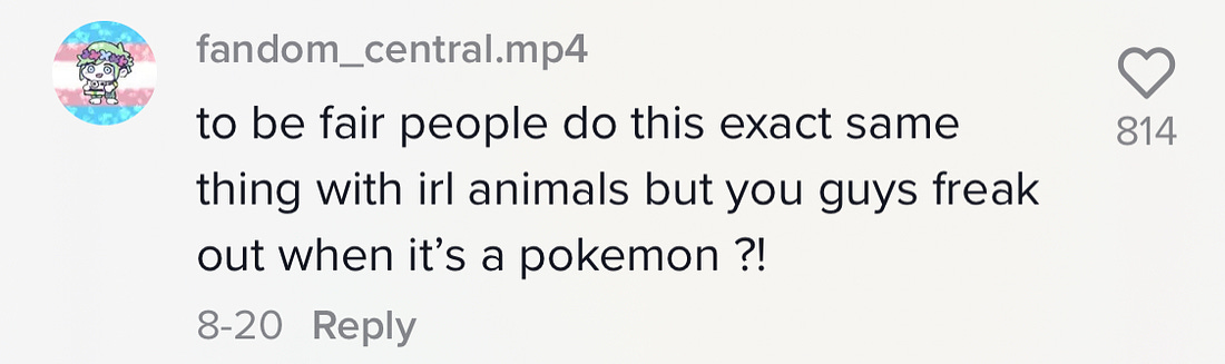 TikTok comment: "to be fair people do this exact thing with real life animals you guys freak out when its a Pokemon?"