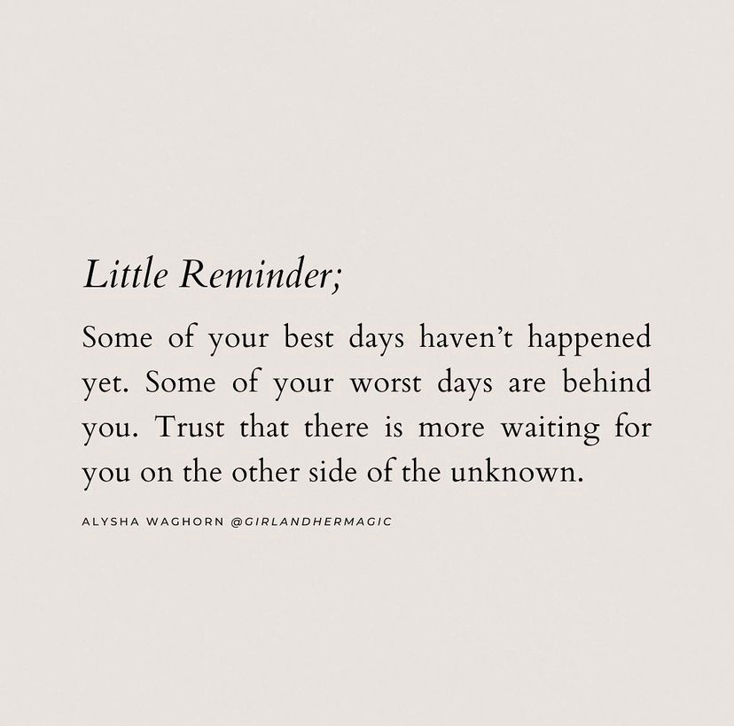 A tan background with black serif font in the middle of the page that reads, "Little Reminder; Some of your best days haven't happened yet. Some of your worst days are behind you. Trust that there is more waiting for you on the other side of the unknown." - Alysha Waghorn @GirlAndHerMagic A tan background with black serif font in the middle of the page that reads, "Little Reminder; Some of your best days haven't happened yet. Some of your worst days are behind you. Trust that there is more waiting for you on the other side of the unknown." - Alysha Waghorn @GirlAndHerMagic