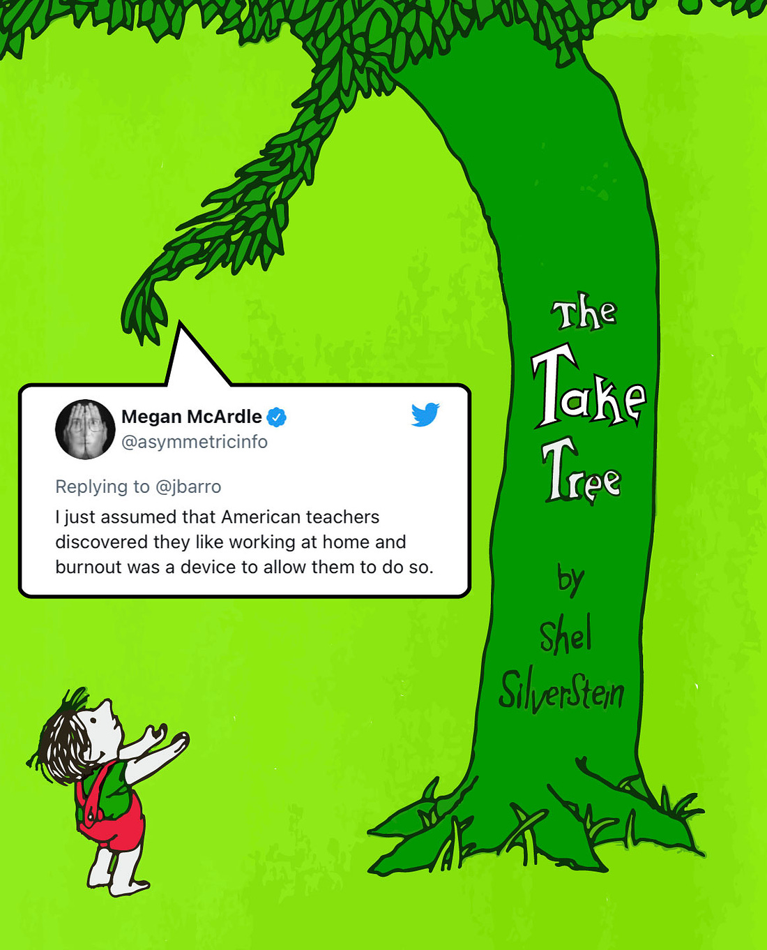 Cover of Shel Silverstein’s “The Giving Tree” except it’s the Take Tree instead, and it’s handing the poor innocent child a tweet by Megan McArdle that reads “Replying to @jbarro, I just assumed that American teachers discovered they like working at home and burnout was a device to allow them to do so.”