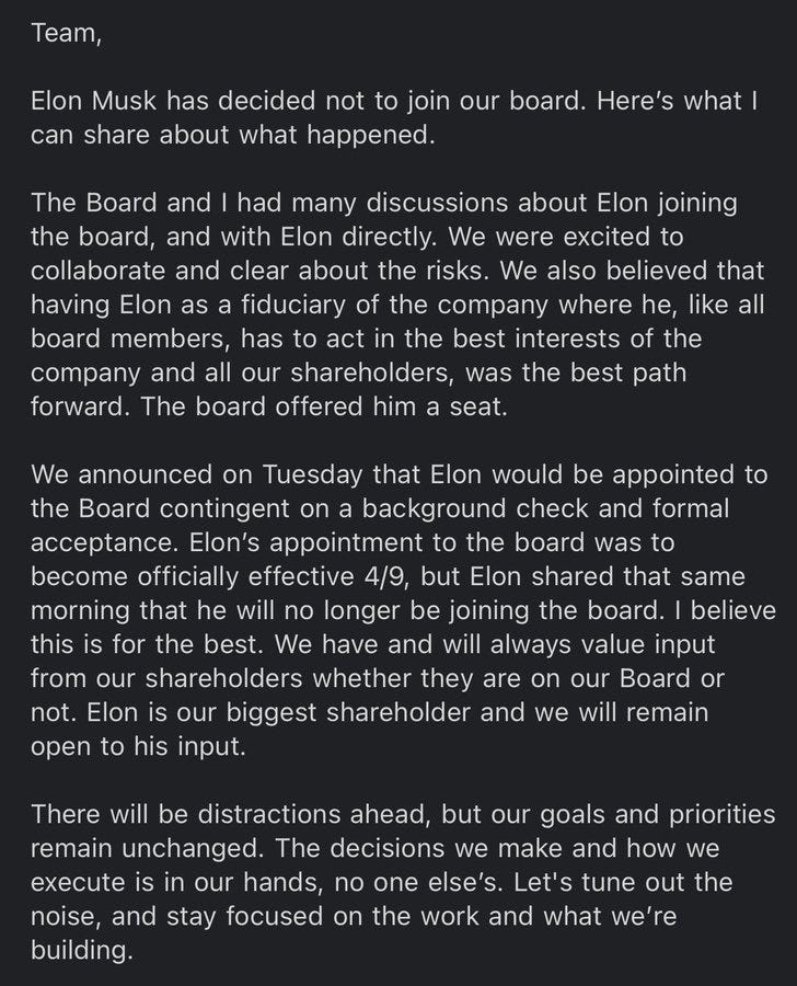 Elon Musk decided not to join the Twitter Board. We were excited by the opportunity to collaborate and clear about the risks. We believed the best path forward was having Elon as a fiduciary of Twitter where he, like all board members, must act in the best interests of our company and our shareholders. The board offered him a seat (contingent on a background check and formal acceptance). The effective date was 4/9, but the same day Elon shared that he will no longer be joining. I believe this is for the best. We will always value input from shareholders and remain open to his. Our goals and priorities are unchanged. Let's tune out the noise and stay focused on what we’re building.