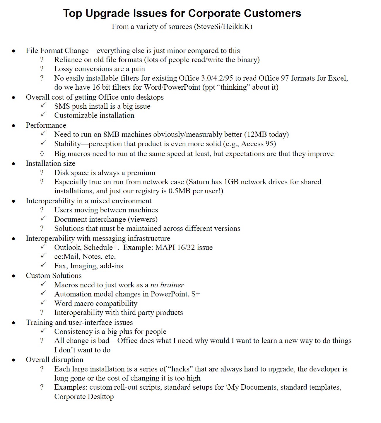 Top Upgrade Issues for Corporate CustomersFrom a variety of sources (SteveSi/HeikkiK)File Format Change—everything else is just minor compared to this?Reliance on old file formats (lots of people read/write the binary)?Lossy conversions are a pain?No easily installable filters for existing Office 3.0/4.2/95 to read Office 97 formats for Excel, do we have 16 bit filters for Word/PowerPoint (ppt “thinking” about it)Overall cost of getting Office onto desktopsSMS push install is a big issueCustomizable installationPerformanceNeed to run on 8MB machines obviously/measurably better (12MB today)Stability—perception that product is even more solid (e.g., Access 95)Big macros need to run at the same speed at least, but expectations are that they improveInstallation size?Disk space is always a premium?Especially true on run from network case (Saturn has 1GB network drives for shared installations, and just our registry is 0.5MB per user!)Interoperability in a mixed environment?Users moving between machinesDocument interchange (viewers)?Solutions that must be maintained across different versionsInteroperability with messaging infrastructureOutlook, Schedule+. Example: MAPI 16/32 issuecc:Mail, Notes, etc.Fax, Imaging, add-insCustom SolutionsMacros need to just work as a no brainerAutomation model changes in PowerPoint, S+Word macro compatibility?Interoperability with third party products Training and user-interface issuesConsistency is a big plus for people?All change is bad—Office does what I need why would I want to learn a new way to do things I don’t want to doOverall disruption?Each large installation is a series of “hacks” that are always hard to upgrade, the developer is long gone or the cost of changing it is too high?Examples: custom roll-out scripts, standard setups for \My Documents, standard templates, Corporate Desktop Top Upgrade Issues for Corporate CustomersFrom a variety of sources (SteveSi/HeikkiK)File Format Change—everything else is just minor compared to this?Reliance on old file formats (lots of people read/write the binary)?Lossy conversions are a pain?No easily installable filters for existing Office 3.0/4.2/95 to read Office 97 formats for Excel, do we have 16 bit filters for Word/PowerPoint (ppt “thinking” about it)Overall cost of getting Office onto desktopsSMS push install is a big issueCustomizable installationPerformanceNeed to run on 8MB machines obviously/measurably better (12MB today)Stability—perception that product is even more solid (e.g., Access 95)Big macros need to run at the same speed at least, but expectations are that they improveInstallation size?Disk space is always a premium?Especially true on run from network case (Saturn has 1GB network drives for shared installations, and just our registry is 0.5MB per user!)Interoperability in a mixed environment?Users moving between machinesDocument interchange (viewers)?Solutions that must be maintained across different versionsInteroperability with messaging infrastructureOutlook, Schedule+. Example: MAPI 16/32 issuecc:Mail, Notes, etc.Fax, Imaging, add-insCustom SolutionsMacros need to just work as a no brainerAutomation model changes in PowerPoint, S+Word macro compatibility?Interoperability with third party products Training and user-interface issuesConsistency is a big plus for people?All change is bad—Office does what I need why would I want to learn a new way to do things I don’t want to doOverall disruption?Each large installation is a series of “hacks” that are always hard to upgrade, the developer is long gone or the cost of changing it is too high?Examples: custom roll-out scripts, standard setups for \My Documents, standard templates, Corporate Desktop