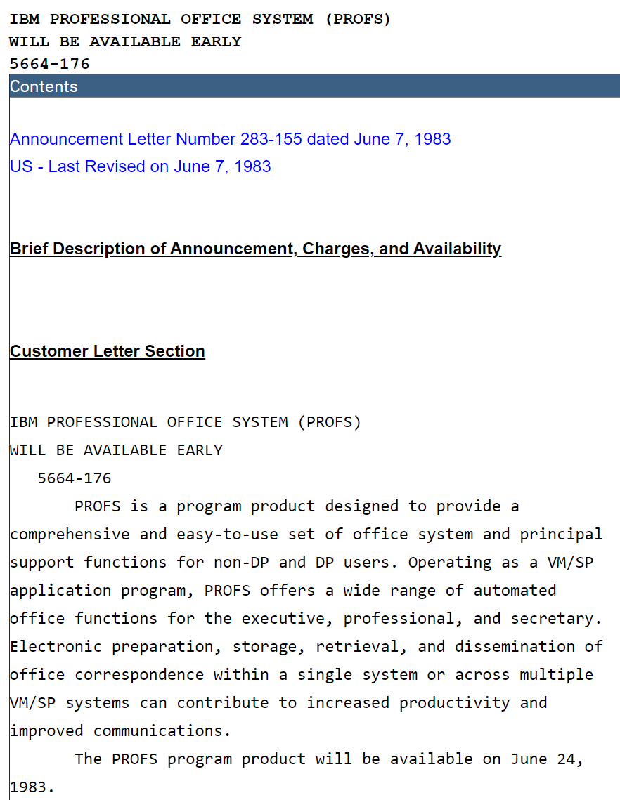 Announcement Letter Number 283-155 dated June 7, 1983 US - Last Revised on June 7, 1983 Brief Description of Announcement, Charges, and Availability Customer Letter Section IBM PROFESSIONAL OFFICE SYSTEM (PROFS) WILL BE AVAILABLE EARLY 5664-176 PROFS is a program product designed to provide a comprehensive and easy-to-use set of office system and principal support functions for non-DP and DP users. Operating as a VM/SP application program, PROFS offers a wide range of automated office functions for the executive, professional, and secretary. Electronic preparation, storage, retrieval, and dissemination of office correspondence within a single system or across multiple VM/SP systems can contribute to increased productivity and improved communications.