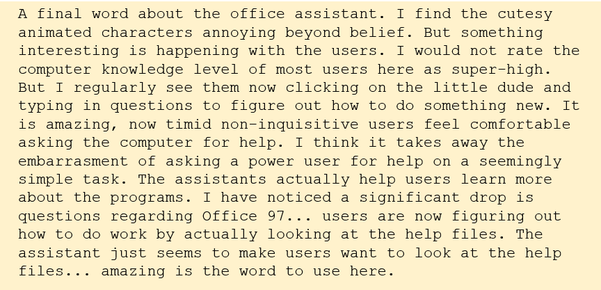 A final word about the office assistant. I find the cutesy animated characters annoying beyond belief. But something interesting is happening with the users. I would not rate the computer knowledge level of most users here as super-high. But I regularly see them now clicking on the little dude and typing in questions to figure out how to do something new. It is amazing, now timid non-inquisitive users feel comfortable asking the computer for help. I think it takes away the embarrasment of asking a power user for help on a seemingly simple task. The assistants actually help users learn more about the programs. I have noticed a significant drop is questions regarding Office 97... users are now figuring out how to do work by actually looking at the help files. The assistant just seems to make users want to look at the help files... amazing is the word to use here. A final word about the office assistant. I find the cutesy animated characters annoying beyond belief. But something interesting is happening with the users. I would not rate the computer knowledge level of most users here as super-high. But I regularly see them now clicking on the little dude and typing in questions to figure out how to do something new. It is amazing, now timid non-inquisitive users feel comfortable asking the computer for help. I think it takes away the embarrasment of asking a power user for help on a seemingly simple task. The assistants actually help users learn more about the programs. I have noticed a significant drop is questions regarding Office 97... users are now figuring out how to do work by actually looking at the help files. The assistant just seems to make users want to look at the help files... amazing is the word to use here.