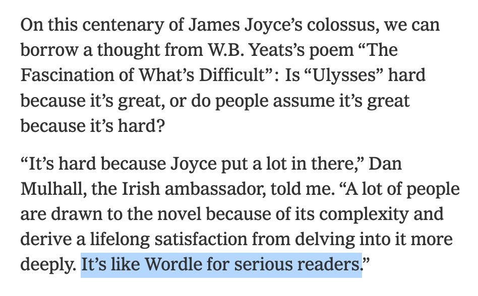 Quote from a New York Times article:

On this centenary of James Joyce’s colossus, we can borrow a thought from W.B. Yeats’s poem “The Fascination of What’s Difficult”: Is “Ulysses” hard because it’s great, or do people assume it’s great because it’s hard?

“It’s hard because Joyce put a lot in there,” Dan Mulhall, the Irish ambassador, told me. “A lot of people are drawn to the novel because of its complexity and derive a lifelong satisfaction from delving into it more deeply. It’s like Wordle for serious readers.”