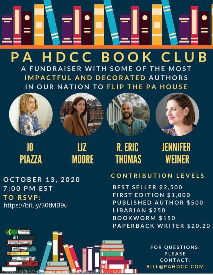 Image may contain: 4 people, text that says 'PA HDCC BOOK CLUB AFUNDRAISER WITH SOME OF THE MOST IMPACTFUL AND DECORATED AUTHORS IN OUR NATION TO FLIP THE PA HOUSE JO PIAZZA LIZ MOORE R. ERIC THOMAS JENNIFER WEINER OCTOBER 13, 2020 7:00 PM EST TO RSVP: https://bit.ly/30tMB9u CONTRIBUTION LEVELS BEST SELLER $2,500 FIRST EDITION $1,000 PUBLISHED AUTHOR $500 LIBARIAN $250 BOOKWORM $150 PAPERBACK WRITER $20.20 FOR QUESTIONS, PLEASE CONTACT: BILL@PAHDCC.COM' Image may contain: 4 people, text that says 'PA HDCC BOOK CLUB AFUNDRAISER WITH SOME OF THE MOST IMPACTFUL AND DECORATED AUTHORS IN OUR NATION TO FLIP THE PA HOUSE JO PIAZZA LIZ MOORE R. ERIC THOMAS JENNIFER WEINER OCTOBER 13, 2020 7:00 PM EST TO RSVP: https://bit.ly/30tMB9u CONTRIBUTION LEVELS BEST SELLER $2,500 FIRST EDITION $1,000 PUBLISHED AUTHOR $500 LIBARIAN $250 BOOKWORM $150 PAPERBACK WRITER $20.20 FOR QUESTIONS, PLEASE CONTACT: BILL@PAHDCC.COM'