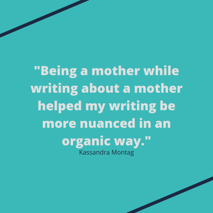 Kassandra Montag quote: "Being a mother while writing about a mother helped my writing be more nuanced in an organic way." Kassandra Montag quote: "Being a mother while writing about a mother helped my writing be more nuanced in an organic way."