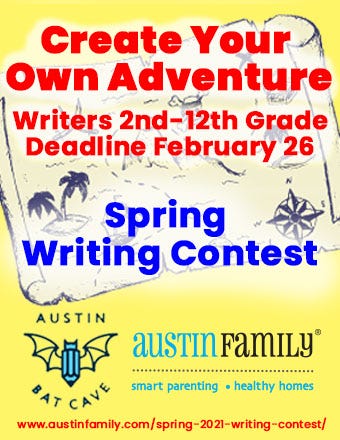 A yellow flyer with an aged graphic of a treasure map in the background and the Austin Bat Cave bat and pen logo and Austin Family Magazine logos in blue and black at the bottom. In the foreground, red text reads "Create Your Own Adventure, Writers 2nd-12th grade, Deadline February 26th." In dark blue text beneath that, also in the foreground of the image, the text reads "Spring Writing Contest." A link to submit to the contest is at the bottom of the flyer in red text: https://austinfamily.com/spring-2021-writing-contest/ A yellow flyer with an aged graphic of a treasure map in the background and the Austin Bat Cave bat and pen logo and Austin Family Magazine logos in blue and black at the bottom. In the foreground, red text reads "Create Your Own Adventure, Writers 2nd-12th grade, Deadline February 26th." In dark blue text beneath that, also in the foreground of the image, the text reads "Spring Writing Contest." A link to submit to the contest is at the bottom of the flyer in red text: https://austinfamily.com/spring-2021-writing-contest/
