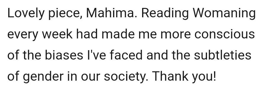 May be an image of text that says "Lovely piece, Mahima. Reading Womaning every week had made me more conscious of the biases I've faced and the subtleties of gender in our society. Thank you!"
