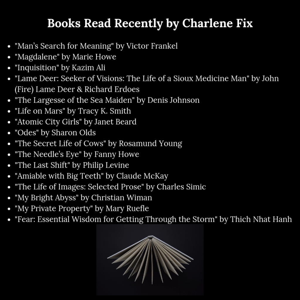 header that reads, "Books Read Recently by Charlene Fix," and the following copy: "Man’s Search for Meaning" by Victor Frankel, "Magdalene" by Marie Howe, "Inquisition" by Kazim Ali, "Lame Deer: Seeker of Visions: The Life of a Sioux Medicine Man" by John (Fire) Lame Deer & Richard Erdoes, "The Largesse of the Sea Maiden" by Denis Johnson, "Life on Mars" by Tracy K. Smith, "Atomic City Girls" by Janet Beard, "Odes" by Sharon Olds, "The Secret Life of Cows" by Rosamund Young, "The Needle’s Eye" by Fanny Howe, "The Last Shift" by Philip Levine, "Amiable with Big Teeth" by Claude McKay, "The Life of Images: Selected Prose" by Charles Simic, "My Bright Abyss" by Christian Wiman, "My Private Property" by Mary Ruefle, and "Fear: Essential Wisdom for Getting Through the Storm" by Thich Nhat Hanh. header that reads, "Books Read Recently by Charlene Fix," and the following copy: "Man’s Search for Meaning" by Victor Frankel, "Magdalene" by Marie Howe, "Inquisition" by Kazim Ali, "Lame Deer: Seeker of Visions: The Life of a Sioux Medicine Man" by John (Fire) Lame Deer & Richard Erdoes, "The Largesse of the Sea Maiden" by Denis Johnson, "Life on Mars" by Tracy K. Smith, "Atomic City Girls" by Janet Beard, "Odes" by Sharon Olds, "The Secret Life of Cows" by Rosamund Young, "The Needle’s Eye" by Fanny Howe, "The Last Shift" by Philip Levine, "Amiable with Big Teeth" by Claude McKay, "The Life of Images: Selected Prose" by Charles Simic, "My Bright Abyss" by Christian Wiman, "My Private Property" by Mary Ruefle, and "Fear: Essential Wisdom for Getting Through the Storm" by Thich Nhat Hanh.