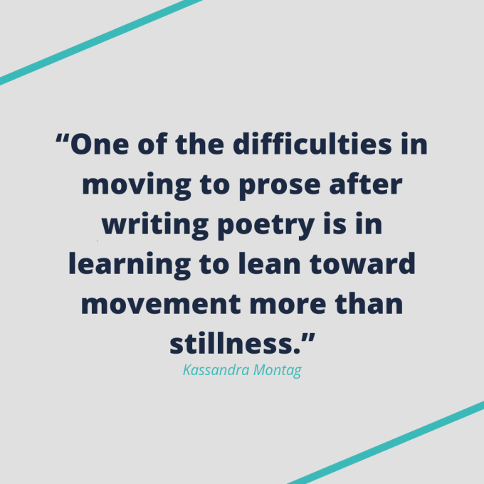 Kassandra Montag quote: "One of the difficulties in moving to prose after writing poetry is in learning to lean toward movement more than stillness." Kassandra Montag quote: "One of the difficulties in moving to prose after writing poetry is in learning to lean toward movement more than stillness."