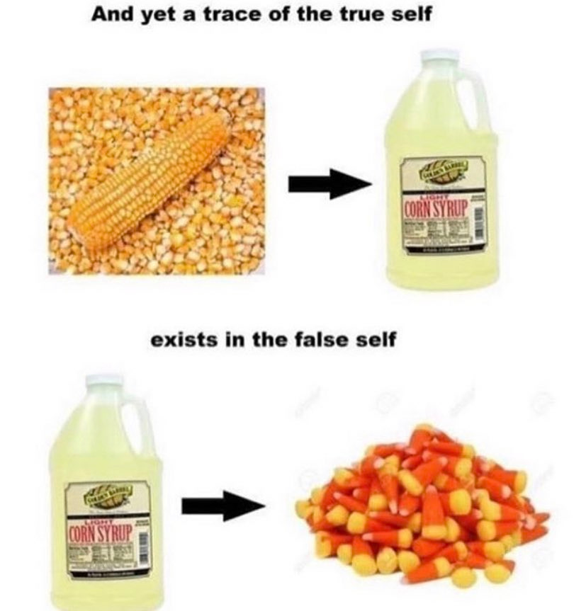 Image meme with text reading “And yet a trace of the true self exists in the false self,” with images and arrows tracing an evolution from corn (the vegetable) to a bottle of corn syrup, and then from corn syrup to candy corn. Image meme with text reading “And yet a trace of the true self exists in the false self,” with images and arrows tracing an evolution from corn (the vegetable) to a bottle of corn syrup, and then from corn syrup to candy corn.