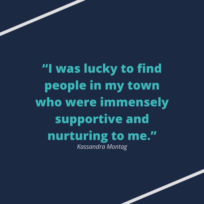Kassandra Montag quote: "I was lucky to find people in my town who were immensely supportive and nurturing to me." Kassandra Montag quote: "I was lucky to find people in my town who were immensely supportive and nurturing to me."