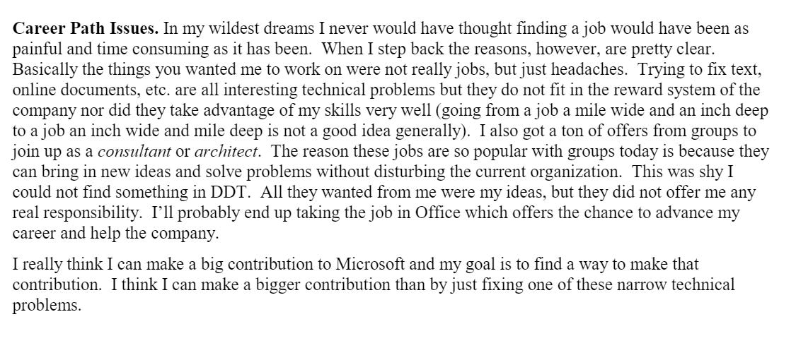 Career Path Issues. In my wildest dreams I never would have thought finding a job would have been as painful and time consuming as it has been. When I step back the reasons, however, are pretty clear. Basically the things you wanted me to work on were not really jobs, but just headaches. Trying to fix text, online documents, etc. are all interesting technical problems but they do not fit in the reward system of the company nor did they take advantage of my skills very well (going from a job a mile wide and an inch deep to a job an inch wide and mile deep is not a good idea generally). I also got a ton of offers from groups to join up as a consultantor architect. The reason these jobs are so popular with groups today is because they can bring in new ideas and solve problems without disturbing the current organization. This was shy I could not find something in DDT. All they wanted from me were my ideas, but they did not offer me any real responsibility. I’ll probably end up taking the job in Office which offers the chance to advance my career and help the company.I really think I can make a big contribution to Microsoft and my goal is to find a way to make that contribution. I think I can make a bigger contribution than by just fixing one of these narrow technical problems. Career Path Issues. In my wildest dreams I never would have thought finding a job would have been as painful and time consuming as it has been. When I step back the reasons, however, are pretty clear. Basically the things you wanted me to work on were not really jobs, but just headaches. Trying to fix text, online documents, etc. are all interesting technical problems but they do not fit in the reward system of the company nor did they take advantage of my skills very well (going from a job a mile wide and an inch deep to a job an inch wide and mile deep is not a good idea generally). I also got a ton of offers from groups to join up as a consultantor architect. The reason these jobs are so popular with groups today is because they can bring in new ideas and solve problems without disturbing the current organization. This was shy I could not find something in DDT. All they wanted from me were my ideas, but they did not offer me any real responsibility. I’ll probably end up taking the job in Office which offers the chance to advance my career and help the company.I really think I can make a big contribution to Microsoft and my goal is to find a way to make that contribution. I think I can make a bigger contribution than by just fixing one of these narrow technical problems.