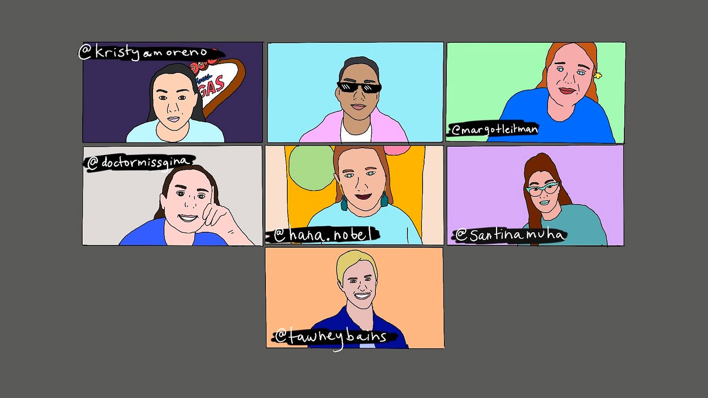 Doodle of a zoom meeting between 7 new friends. First row: Square 1 - Professional poker player and writer Kristy Moreno sits in front of the Welcome to Las Vegas sign. instagram.com/kristyamoreno Square 2 - A problematic brown gay man in a pink jacket with dark sunglasses. Do not trust him. Square 3 - Best-selling author Margot Leitman with a yellow flower in her hair. You can trust her. instagram.com/margotleitman Second row: Square 4 - Dr. Gina Taranto. She has a PHD in Linguistics, don't ask for CPR. instagram.com/doctormissgina. Square 5 - The big romantic Hana Nobel. She stands in front of a gold backdrop with balloons. instagram.com/hana.nobel Square 6 - The iconic Santina. She poses with big Jersey hair and teal cat eye sunglasses. instagram.com/santinamuha Square 7 - The wondrous Tawney Bains, former advertising CEO and current SoulCycle advocate. instagram.com/tawneybains