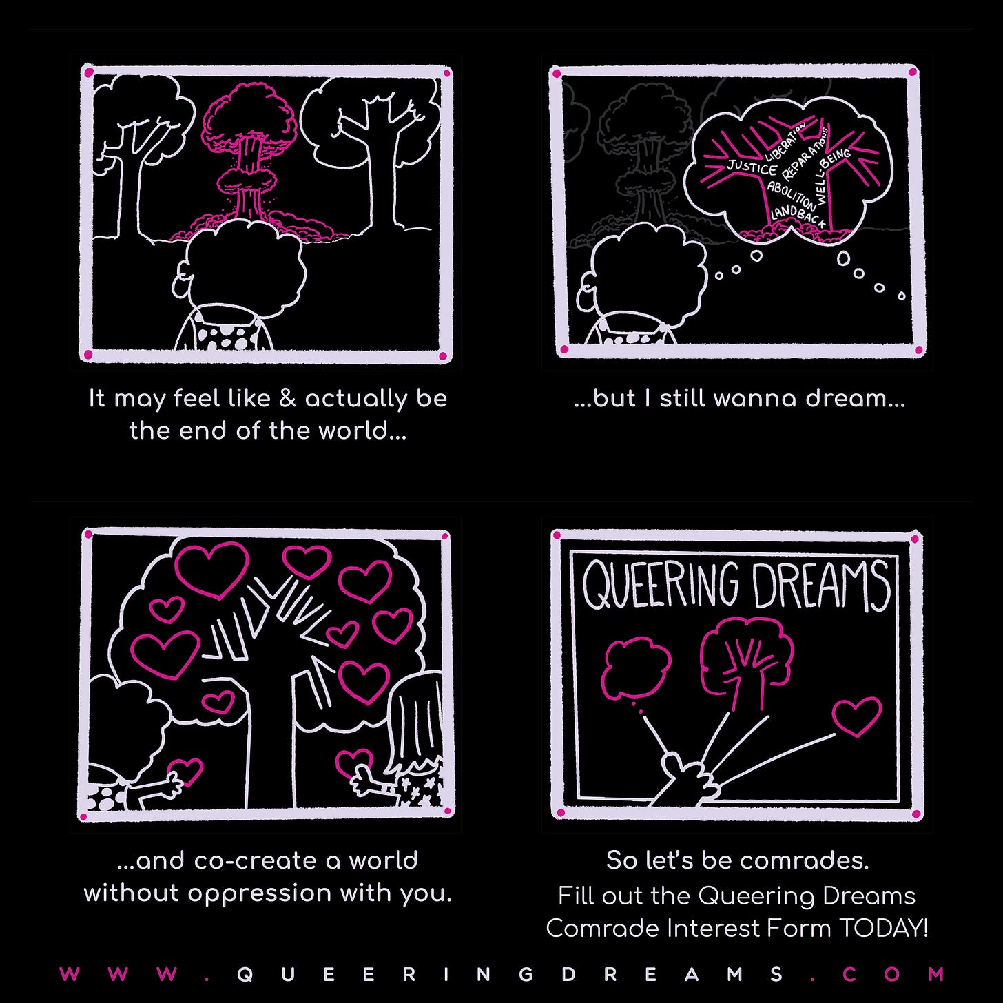 A cartoon of a queer character in four panels. Panel one is them looking at an atomic blast between two trees. Underneath the panel it reads, It may feel like & actually be the end of the world.... Panel two is them dreaming a tree with the words Justice, Liberation, Abolition,  Land Back, Reparations with the nuclear blast in gray. Underneath it reads, ...but I still wanna dream.... Panel 4 is them and another person holding hearts with a tree full of hearts before them. Underneath it it reads, ...and co-create a world without oppression with you. Panel 4 is Queering Dreams with a hand reaching up connected to an icon for dreaming, a tree, and a heart. Underneath it it reads, So let's be comrades. Fill out the Queering Dreams Comrade Interest Form today. www.queeringdreams.com