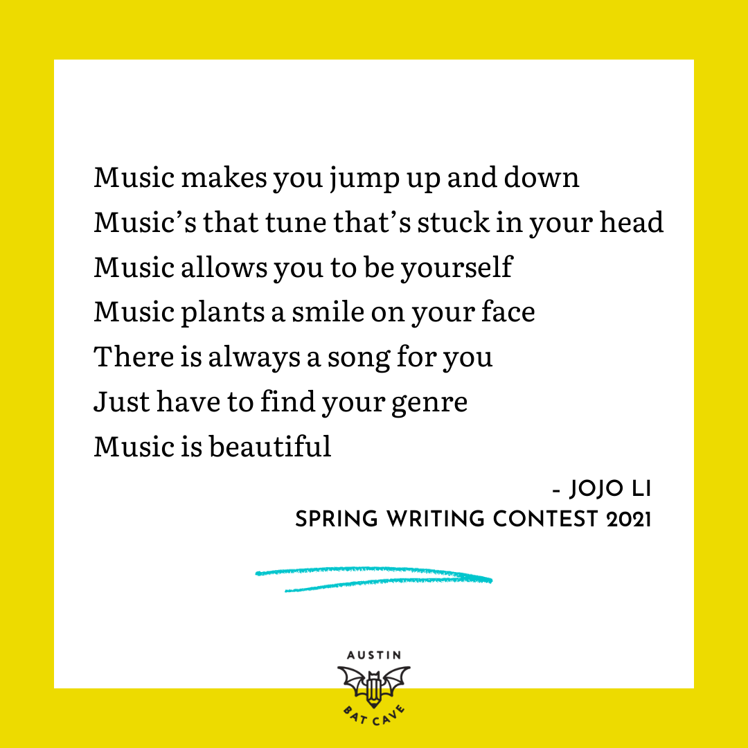 An excerpt from a poem by Spring Writing Contest 2021 winner Jojo Li that reads, "Music makes you jump up and down Music’s that tune that’s stuck in your head Music allows you to be yourself Music plants a smile on your face There is always a song for you Just have to find your genre Music is beautiful." An excerpt from a poem by Spring Writing Contest 2021 winner Jojo Li that reads, "Music makes you jump up and down Music’s that tune that’s stuck in your head Music allows you to be yourself Music plants a smile on your face There is always a song for you Just have to find your genre Music is beautiful."