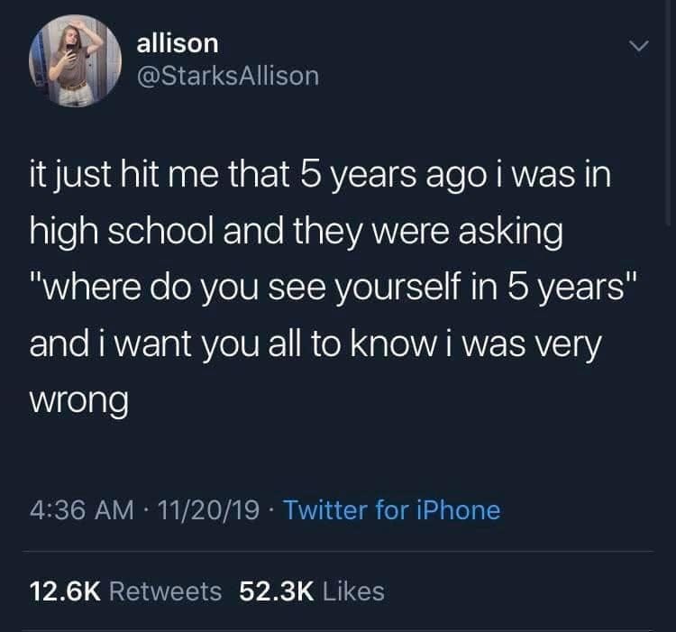 May be a Twitter screenshot of text that says 'allison @StarksAllison it just hit me that 5 years ago i was in high school and they were asking "where do you you see yourself in 5 years" and i want you all to know was very wrong 4:36 AM 11/20/19 Twitter for iPhone 12.6K Retweets 52.3K 12.6KRetweets52.3KLikes Likes'