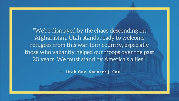 White text on a blue background reads: 
“We’re dismayed by the chaos descending on Afghanistan. Utah stands ready to welcome refugees from this war-torn country, especially those who valiantly helped our troops over the past 20 years. We must stand by America’s allies.”
— Utah Gov. Spencer J. Cox