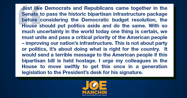 Just like Democrats and Republicans came together in the Senate to pass the historic bipartisan infrastructure package before considering the Democratic budget resolution, the House should put politics aside and do the same. With so much uncertainty in the world today one thing is certain, we must unite and pass a critical priority of the American people – improving our nation’s infrastructure. This is not about party or politics, it’s about doing what is right for the country.  It would send a terrible message to the American people if this bipartisan bill is held hostage. I urge my colleagues in the House to move swiftly to get this once in a generation legislation to the President’s desk for his signature.