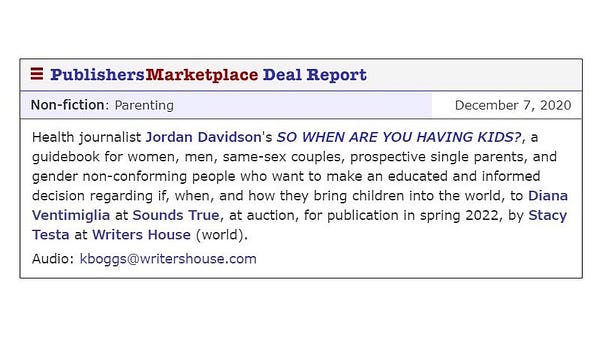 “Health journalist Jordan Davidson’s SO WHEN ARE YOU HAVING KIDS?, a nonjudgmental, inclusive guidebook for women, men, same-sex couples, prospective single parents, and gender non-conforming people who want to make an educated and informed decision regarding if, when, and how they bring children into the world, to Diana Ventimiglia at Sounds True, at auction, for publication in the spring of 2022 by Stacy Testa at Writers House.”