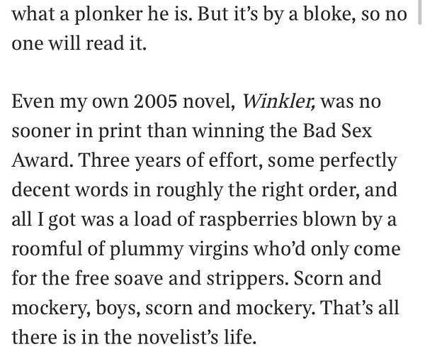 An excerpt: “Even my own 2005 novel, Winkler, was no sooner in print than winning the Bad Sex Award. Three years of effort, some perfectly decent words in roughly the right order, and all I got was a load of raspberries blown by a roomful of plummy virgins who’d only come for the free soave and strippers. Scorn and mockery, boys, scorn and mockery. That’s all there is in the novelist’s life.”