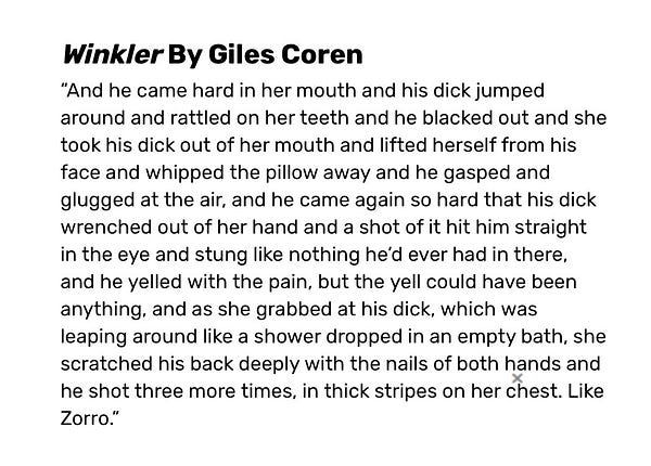 From the Bad Sex Awards:

Winkler By Giles Coren
“And he came hard in her mouth and his dick jumped around and rattled on her teeth and he blacked out and she took his dick out of her mouth and lifted herself from his face and whipped the pillow away and he gasped and glugged at the air, and he came again so hard that his dick wrenched out of her hand and a shot of it hit him straight in the eye and stung like nothing he’d ever had in there, and he yelled with the pain, but the yell could have been anything, and as she grabbed at his dick, which was leaping around like a shower dropped in an empty bath, she scratched his back deeply with the nails of both hands and he shot three more times, in thick stripes on her chest. Like Zorro.”